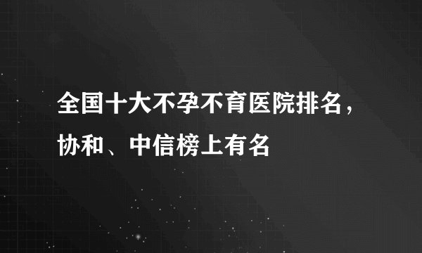 全国十大不孕不育医院排名，协和、中信榜上有名