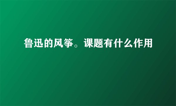 鲁迅的风筝。课题有什么作用