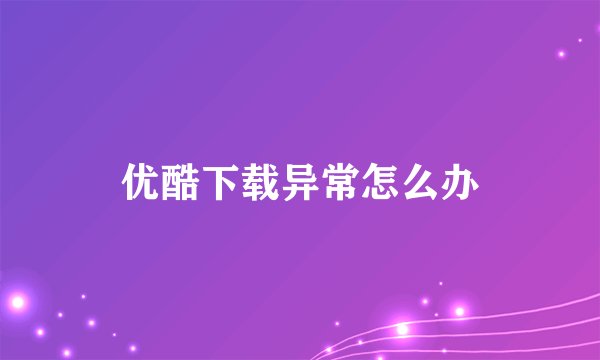 优酷下载异常怎么办