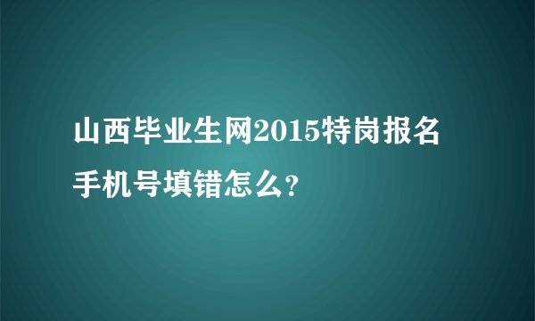 山西毕业生网2015特岗报名 手机号填错怎么?