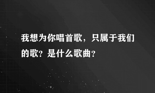 我想为你唱首歌，只属于我们的歌？是什么歌曲？
