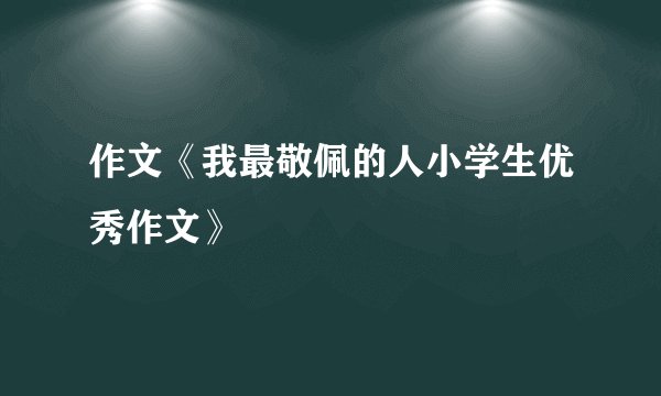 作文《我最敬佩的人小学生优秀作文》