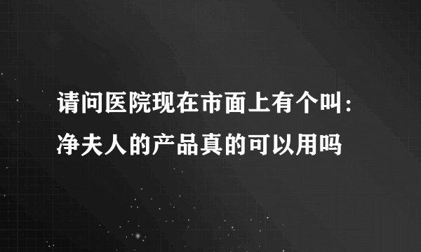 请问医院现在市面上有个叫：净夫人的产品真的可以用吗