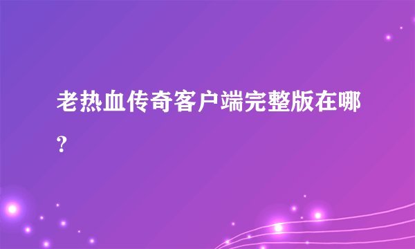 老热血传奇客户端完整版在哪？