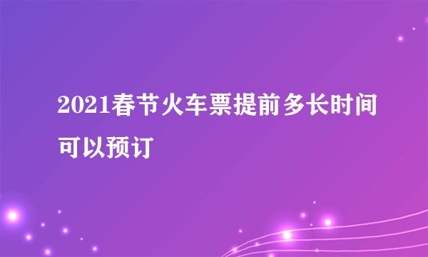 2021春节火车票提前多长时间可以预订