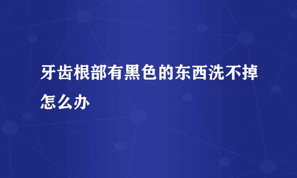 牙齿根部有黑色的东西洗不掉怎么办