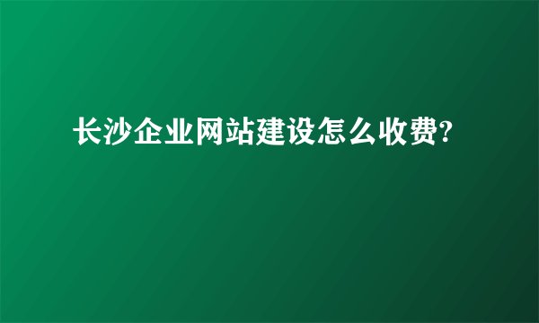 长沙企业网站建设怎么收费?