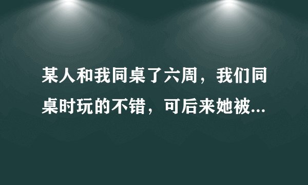某人和我同桌了六周，我们同桌时玩的不错，可后来她被调走了，可她还是会向以前那样对我，她喜欢我吗？