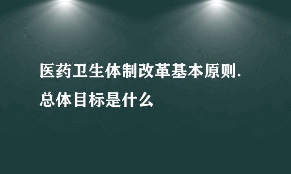 医药卫生体制改革基本原则.总体目标是什么