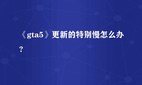 《gta5》更新的特别慢怎么办?