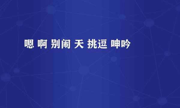 嗯 啊 别闹 天 挑逗 呻吟