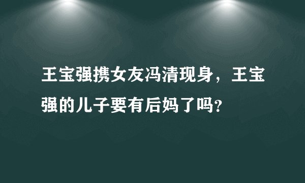 王宝强携女友冯清现身,王宝强的儿子要有后妈了吗?