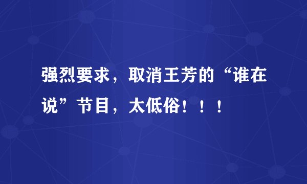 强烈要求，取消王芳的“谁在说”节目，太低俗！！！