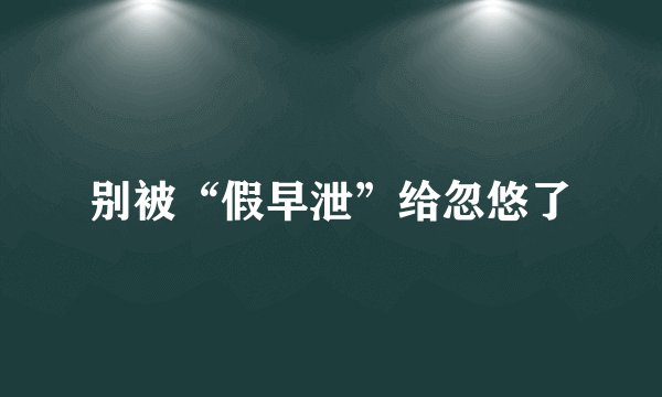 别被“假早泄”给忽悠了