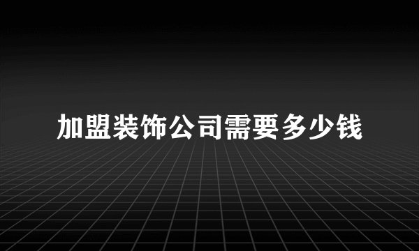 加盟装饰公司需要多少钱