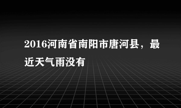 2016河南省南阳市唐河县，最近天气雨没有