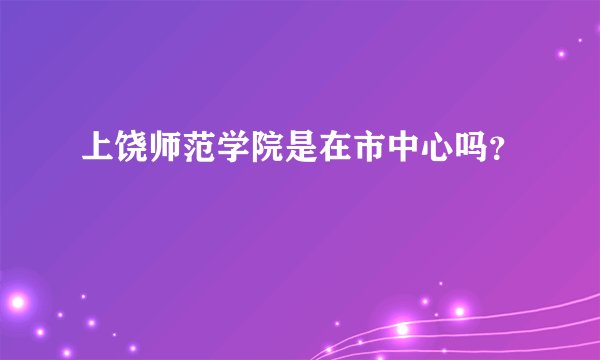 上饶师范学院是在市中心吗？