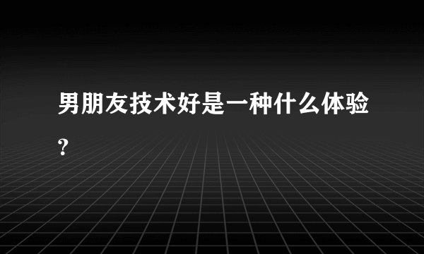男朋友技术好是一种什么体验？