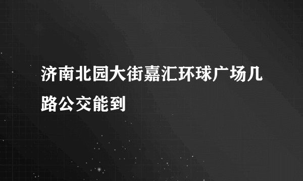 济南北园大街嘉汇环球广场几路公交能到