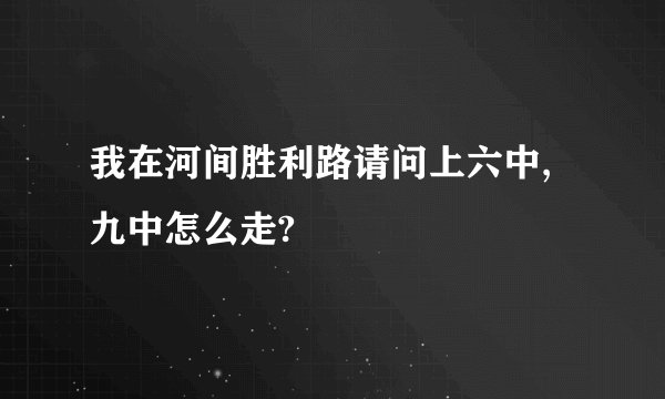 我在河间胜利路请问上六中,九中怎么走?