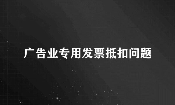 广告业专用发票抵扣问题
