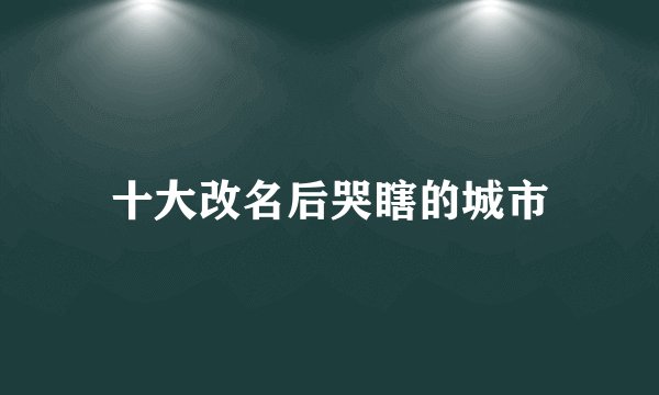 十大改名后哭瞎的城市
