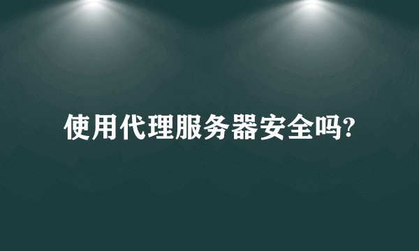 使用代理服务器安全吗?
