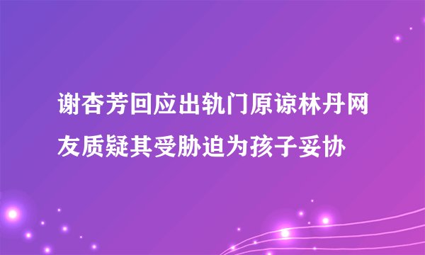 谢杏芳回应出轨门原谅林丹网友质疑其受胁迫为孩子妥协