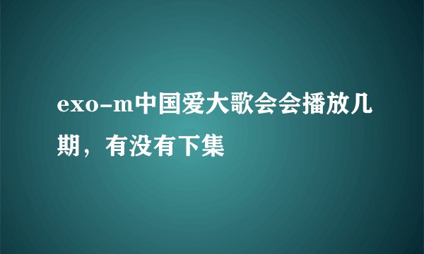 exo-m中国爱大歌会会播放几期，有没有下集