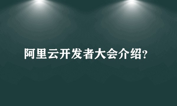 阿里云开发者大会介绍？