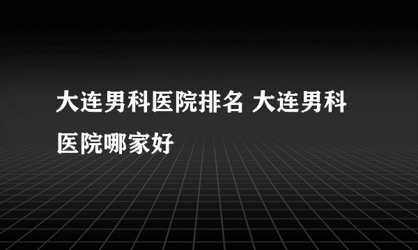 大连男科医院排名 大连男科医院哪家好