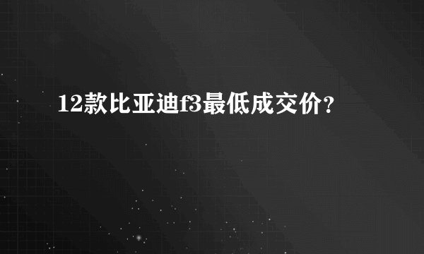 12款比亚迪f3最低成交价？