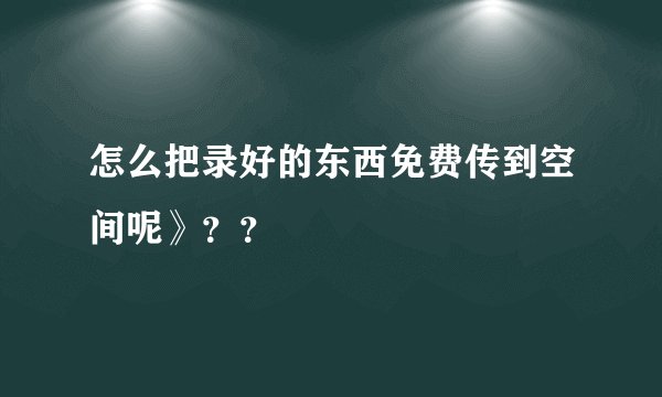 怎么把录好的东西免费传到空间呢》？？