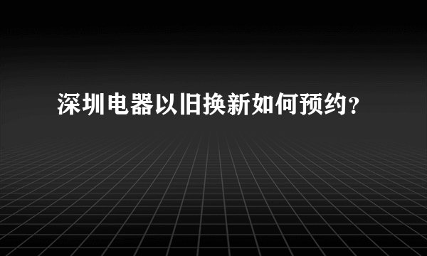 深圳电器以旧换新如何预约？