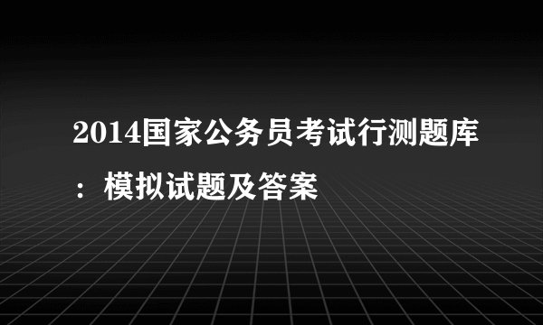 2014国家公务员考试行测题库：模拟试题及答案