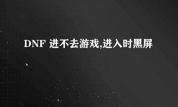 DNF 进不去游戏,进入时黑屏、