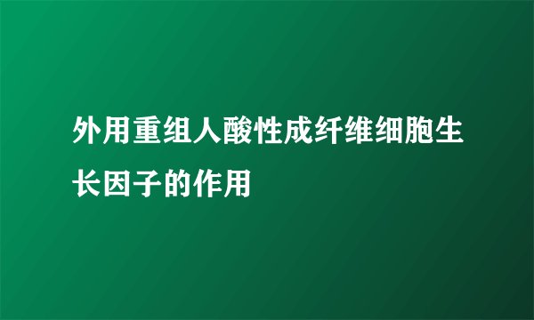 外用重组人酸性成纤维细胞生长因子的作用