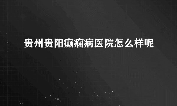 贵州贵阳癫痫病医院怎么样呢
