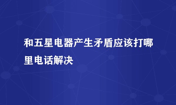 和五星电器产生矛盾应该打哪里电话解决