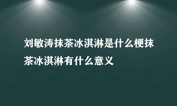 刘敏涛抹茶冰淇淋是什么梗抹茶冰淇淋有什么意义