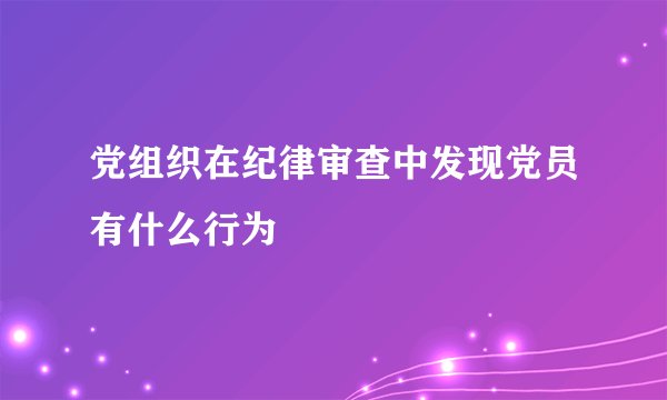 党组织在纪律审查中发现党员有什么行为