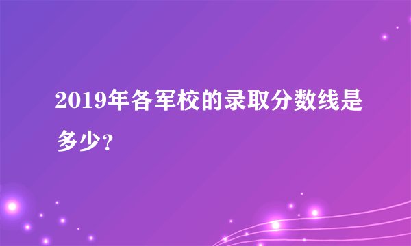 2019年各军校的录取分数线是多少?