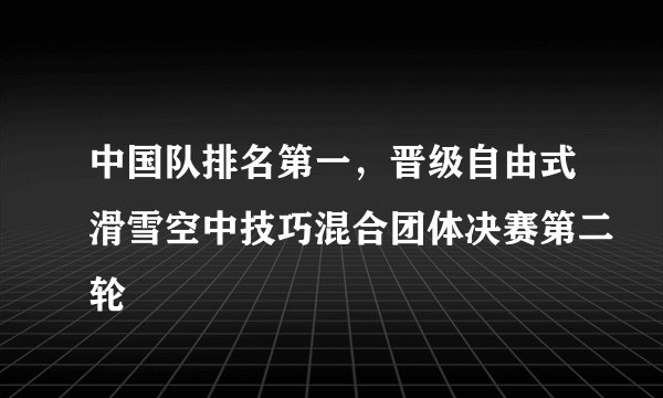 中国队排名第一，晋级自由式滑雪空中技巧混合团体决赛第二轮
