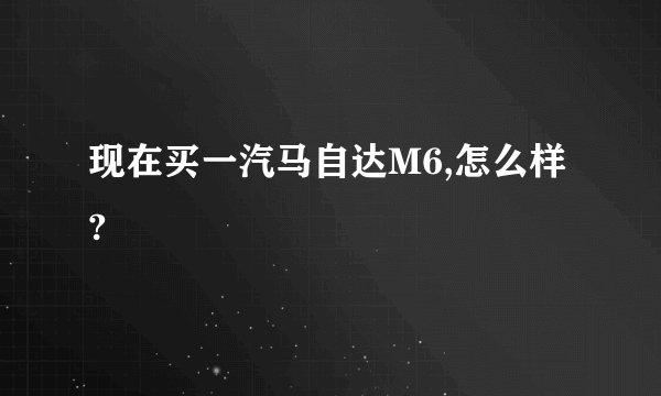 现在买一汽马自达M6,怎么样?