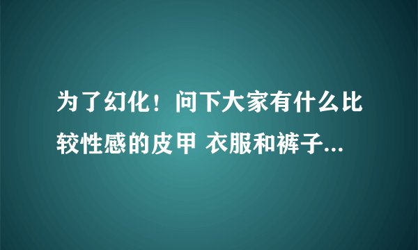 为了幻化！问下大家有什么比较性感的皮甲 衣服和裤子要露一点的啦 你懂得