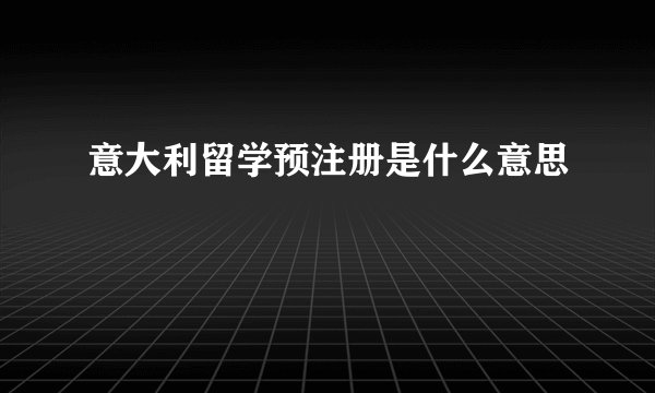 意大利留学预注册是什么意思