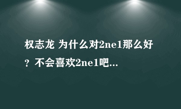 权志龙 为什么对2ne1那么好?不会喜欢2ne1吧?不会吧?天呐