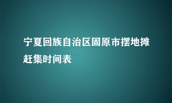 宁夏回族自治区固原市摆地摊赶集时间表