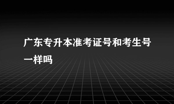 广东专升本准考证号和考生号一样吗