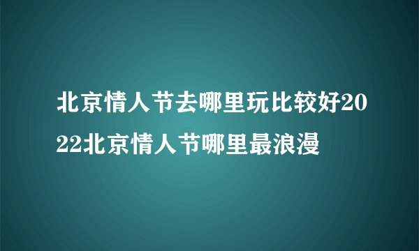 北京情人节去哪里玩比较好2022北京情人节哪里最浪漫